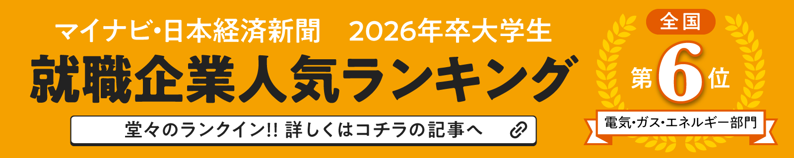 マイナビ2026 NIKKEI 2026年卒大学生 就職企業人気ランキング 全国第6位 電気・ガス・エネルギー部門 堂々のランクイン!!詳しくはコチラの記事へ